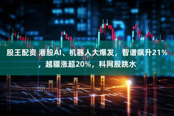 股王配资 港股AI、机器人大爆发，智谱飙升21%，越疆涨超20%，科网股跳水