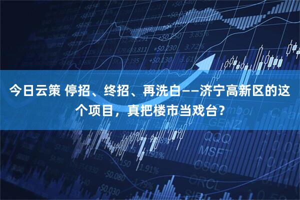 今日云策 停招、终招、再洗白——济宁高新区的这个项目，真把楼市当戏台？