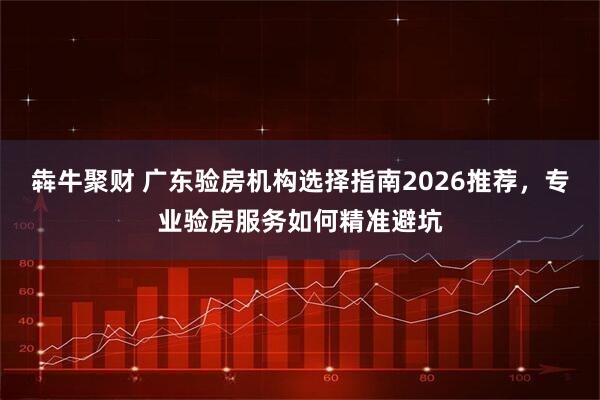 犇牛聚财 广东验房机构选择指南2026推荐，专业验房服务如何精准避坑