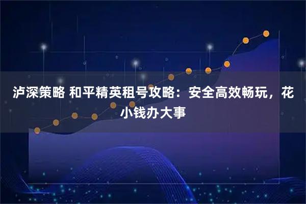 泸深策略 和平精英租号攻略：安全高效畅玩，花小钱办大事