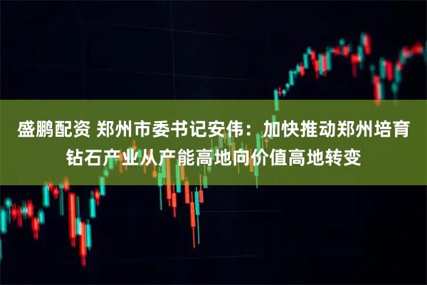 盛鹏配资 郑州市委书记安伟：加快推动郑州培育钻石产业从产能高地向价值高地转变