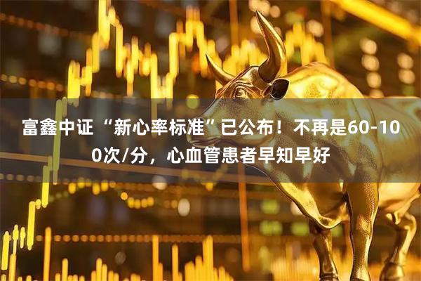 富鑫中证 “新心率标准”已公布！不再是60-100次/分，心血管患者早知早好