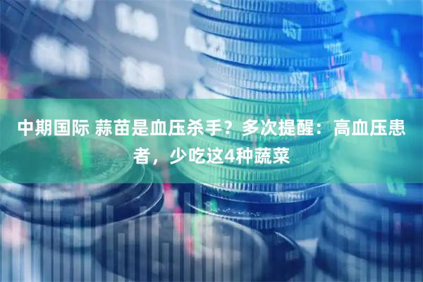中期国际 蒜苗是血压杀手？多次提醒：高血压患者，少吃这4种蔬菜