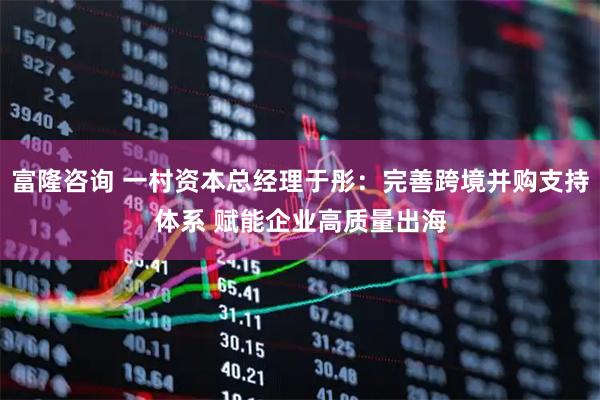 富隆咨询 一村资本总经理于彤：完善跨境并购支持体系 赋能企业高质量出海