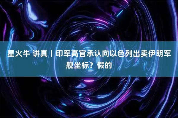 星火牛 讲真丨印军高官承认向以色列出卖伊朗军舰坐标？假的