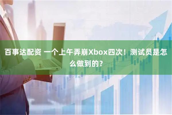 百事达配资 一个上午弄崩Xbox四次！测试员是怎么做到的？
