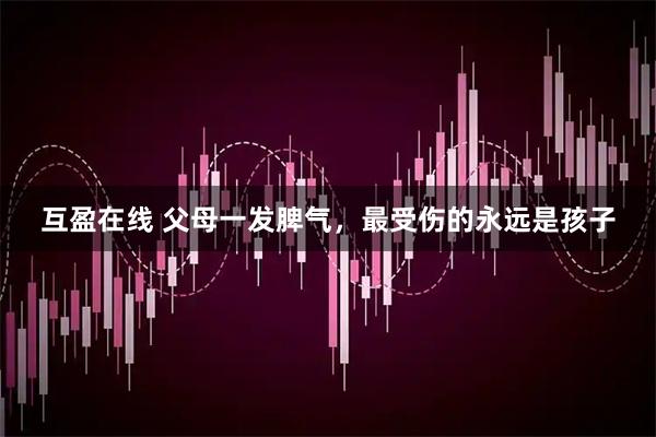 互盈在线 父母一发脾气，最受伤的永远是孩子