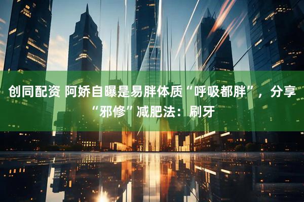 创同配资 阿娇自曝是易胖体质“呼吸都胖”，分享“邪修”减肥法：刷牙