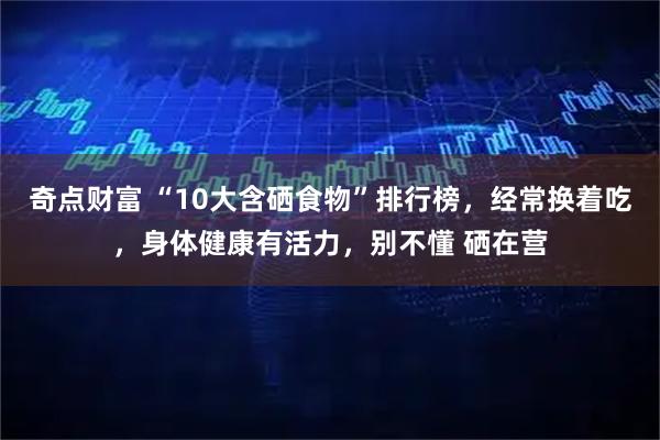 奇点财富 “10大含硒食物”排行榜，经常换着吃，身体健康有活力，别不懂 硒在营