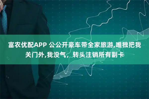 富农优配APP 公公开豪车带全家旅游,唯独把我关门外,我没气，转头注销所有副卡