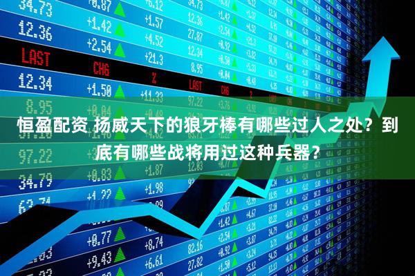 恒盈配资 扬威天下的狼牙棒有哪些过人之处？到底有哪些战将用过这种兵器？