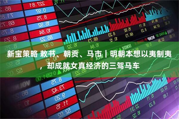 新宝策略 敕书、朝贡、马市｜明朝本想以夷制夷，却成就女真经济的三驾马车