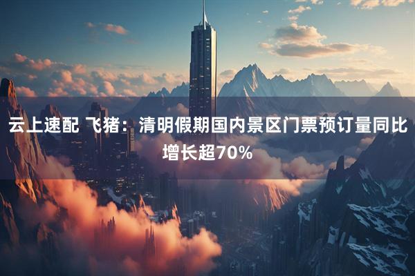 云上速配 飞猪：清明假期国内景区门票预订量同比增长超70%