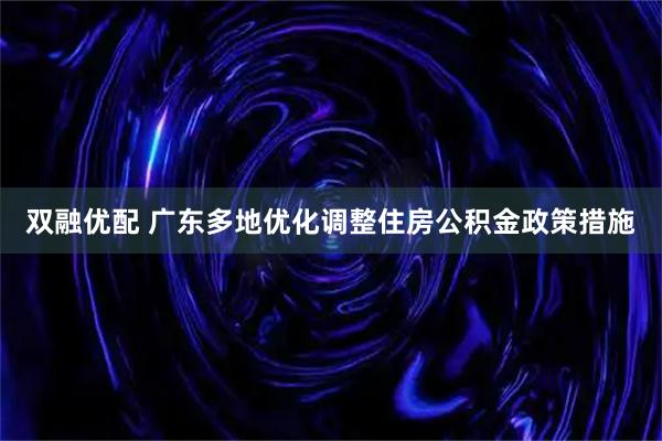 双融优配 广东多地优化调整住房公积金政策措施