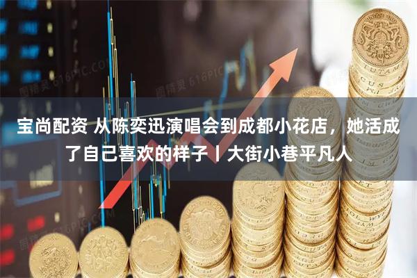 宝尚配资 从陈奕迅演唱会到成都小花店，她活成了自己喜欢的样子丨大街小巷平凡人