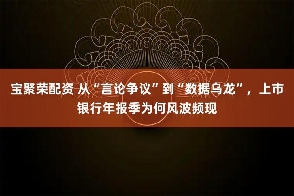 宝聚荣配资 从“言论争议”到“数据乌龙”，上市银行年报季为何风波频现