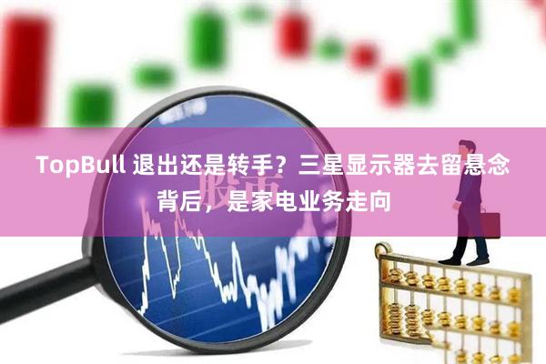 TopBull 退出还是转手？三星显示器去留悬念背后，是家电业务走向