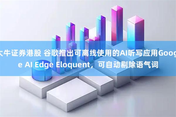 大牛证券港股 谷歌推出可离线使用的AI听写应用Google AI Edge Eloquent，可自动剔除语气词