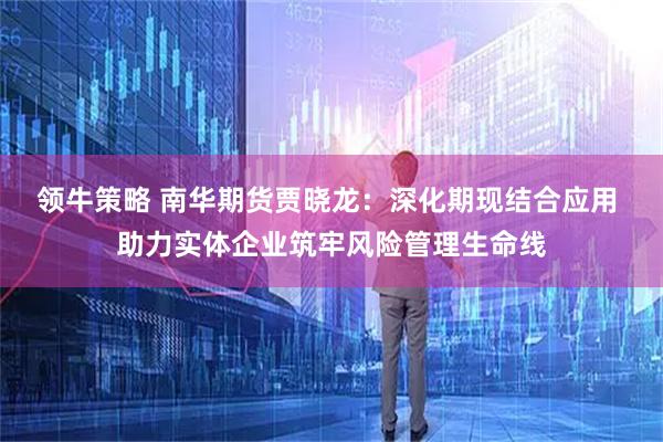 领牛策略 南华期货贾晓龙：深化期现结合应用 助力实体企业筑牢风险管理生命线