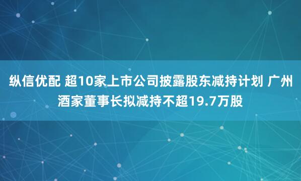 纵信优配 超10家上市公司披露股东减持计划 广州酒家董事长拟减持不超19.7万股