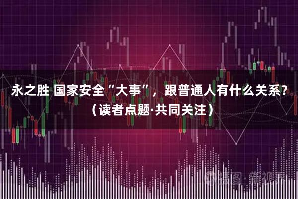 永之胜 国家安全“大事”，跟普通人有什么关系？（读者点题·共同关注）