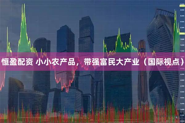 恒盈配资 小小农产品，带强富民大产业（国际视点）