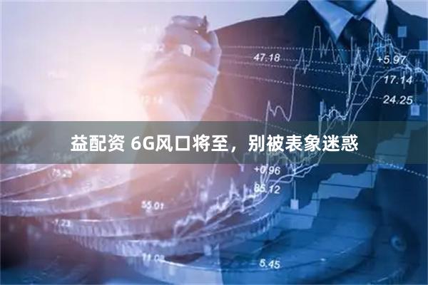 益配资 6G风口将至，别被表象迷惑