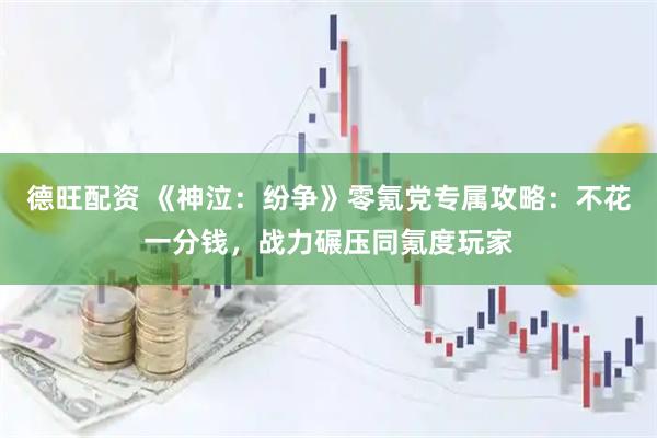 德旺配资 《神泣：纷争》零氪党专属攻略：不花一分钱，战力碾压同氪度玩家