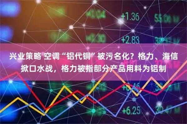 兴业策略 空调“铝代铜”被污名化？格力、海信掀口水战，格力被指部分产品用料为铝制