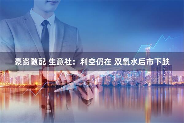 豪资随配 生意社：利空仍在 双氧水后市下跌