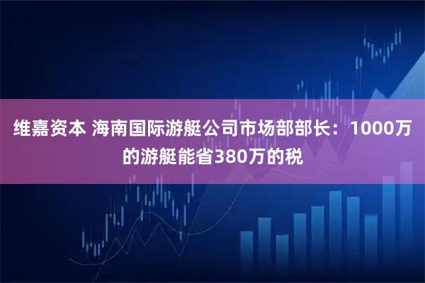 维嘉资本 海南国际游艇公司市场部部长：1000万的游艇能省380万的税