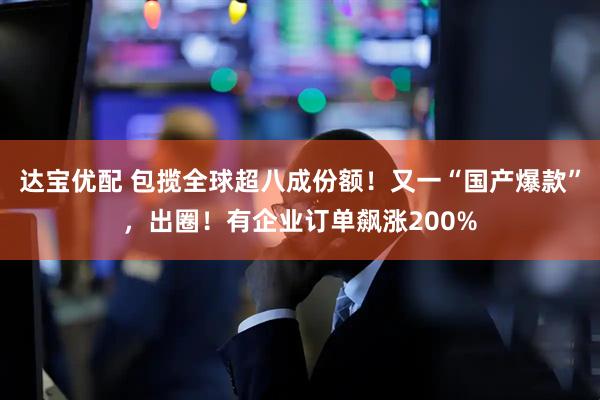 达宝优配 包揽全球超八成份额！又一“国产爆款”，出圈！有企业订单飙涨200%