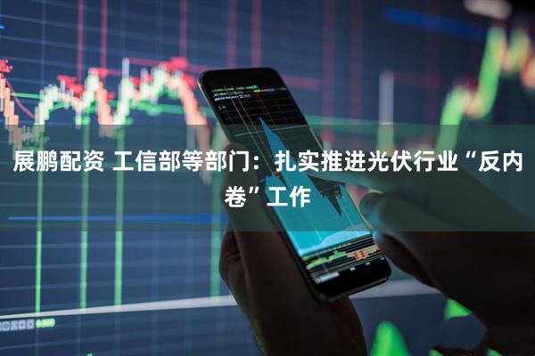展鹏配资 工信部等部门：扎实推进光伏行业“反内卷”工作