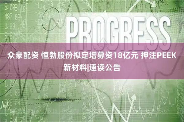 众豪配资 恒勃股份拟定增募资18亿元 押注PEEK新材料|速读公告