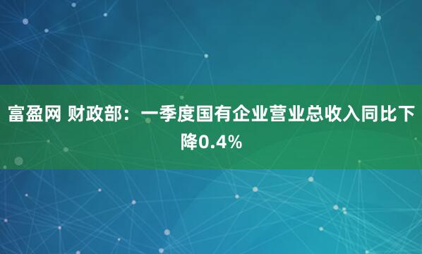 富盈网 财政部：一季度国有企业营业总收入同比下降0.4%