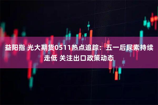 益阳指 光大期货0511热点追踪：五一后尿素持续走低 关注出口政策动态