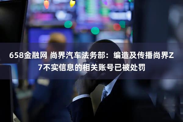 658金融网 尚界汽车法务部：编造及传播尚界Z7不实信息的相关账号已被处罚
