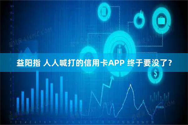 益阳指 人人喊打的信用卡APP 终于要没了？