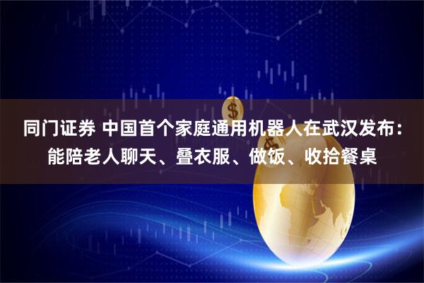 同门证券 中国首个家庭通用机器人在武汉发布：能陪老人聊天、叠衣服、做饭、收拾餐桌