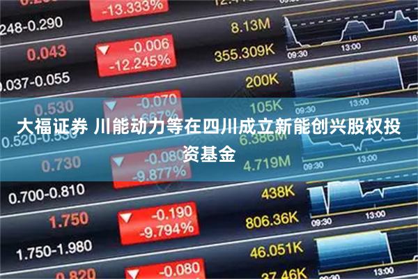 大福证券 川能动力等在四川成立新能创兴股权投资基金