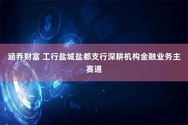 涵乔财富 工行盐城盐都支行深耕机构金融业务主赛道