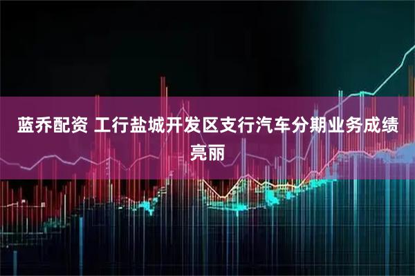 蓝乔配资 工行盐城开发区支行汽车分期业务成绩亮丽