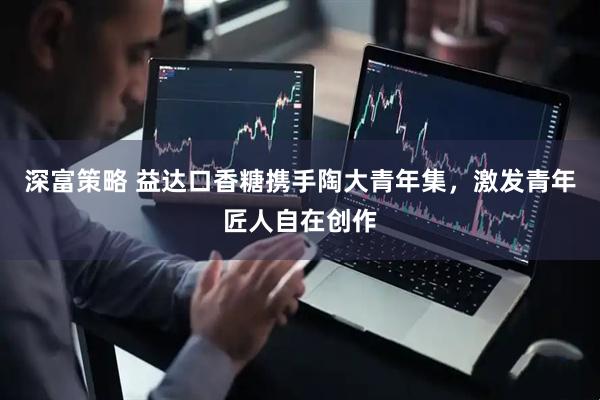 深富策略 益达口香糖携手陶大青年集，激发青年匠人自在创作