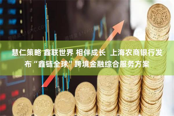 慧仁策略 鑫联世界 相伴成长  上海农商银行发布“鑫链全球”跨境金融综合服务方案
