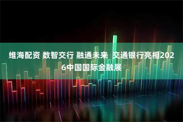 维海配资 数智交行 融通未来  交通银行亮相2026中国国际金融展
