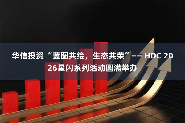 华信投资 “蓝图共绘，生态共荣”—— HDC 2026星闪系列活动圆满举办