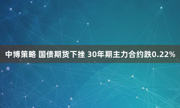 中博策略 国债期货下挫 30年期主力合约跌0.22%