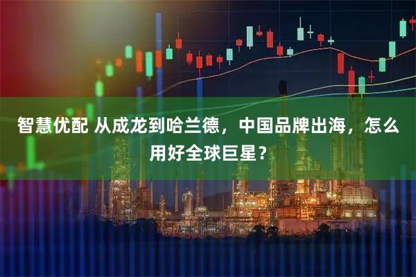 智慧优配 从成龙到哈兰德，中国品牌出海，怎么用好全球巨星？