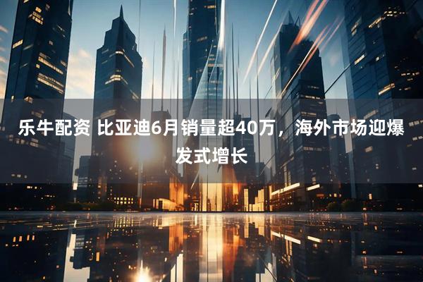 乐牛配资 比亚迪6月销量超40万，海外市场迎爆发式增长