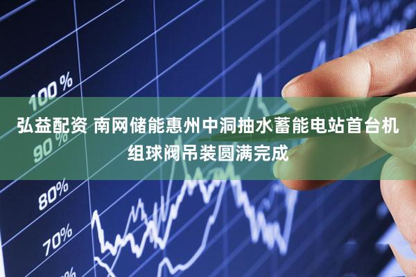 弘益配资 南网储能惠州中洞抽水蓄能电站首台机组球阀吊装圆满完成